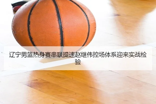 辽宁男篮热身赛串联提速赵继伟控场体系迎来实战检验